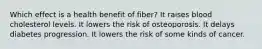 Which effect is a health benefit of fiber? It raises blood cholesterol levels. It lowers the risk of osteoporosis. It delays diabetes progression. It lowers the risk of some kinds of cancer.