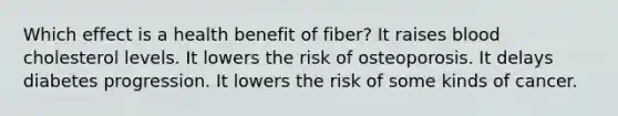 Which effect is a health benefit of fiber? It raises blood cholesterol levels. It lowers the risk of osteoporosis. It delays diabetes progression. It lowers the risk of some kinds of cancer.