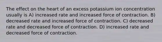 The effect on the heart of an excess potassium ion concentration usually is A) increased rate and increased force of contraction. B) decreased rate and increased force of contraction. C) decreased rate and decreased force of contraction. D) increased rate and decreased force of contraction.