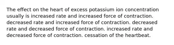 The effect on <a href='https://www.questionai.com/knowledge/kya8ocqc6o-the-heart' class='anchor-knowledge'>the heart</a> of excess potassium ion concentration usually is increased rate and increased force of contraction. decreased rate and increased force of contraction. decreased rate and decreased force of contraction. increased rate and decreased force of contraction. cessation of the heartbeat.