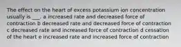 The effect on the heart of excess potassium ion concentration usually is ___. a increased rate and decreased force of contraction b decreased rate and decreased force of contraction c decreased rate and increased force of contraction d cessation of the heart e increased rate and increased force of contraction