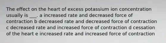 The effect on the heart of excess potassium ion concentration usually is ___. a increased rate and decreased force of contraction b decreased rate and decreased force of contraction c decreased rate and increased force of contraction d cessation of the heart e increased rate and increased force of contraction