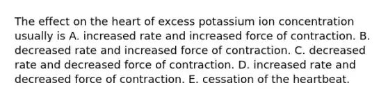 The effect on the heart of excess potassium ion concentration usually is A. increased rate and increased force of contraction. B. decreased rate and increased force of contraction. C. decreased rate and decreased force of contraction. D. increased rate and decreased force of contraction. E. cessation of the heartbeat.