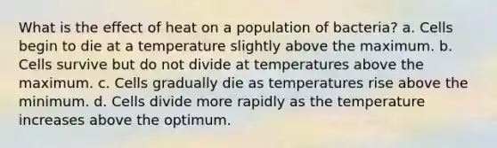 What is the effect of heat on a population of bacteria? a. Cells begin to die at a temperature slightly above the maximum. b. Cells survive but do not divide at temperatures above the maximum. c. Cells gradually die as temperatures rise above the minimum. d. Cells divide more rapidly as the temperature increases above the optimum.