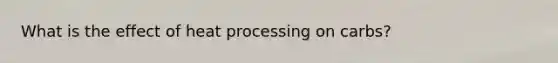 What is the effect of heat processing on carbs?