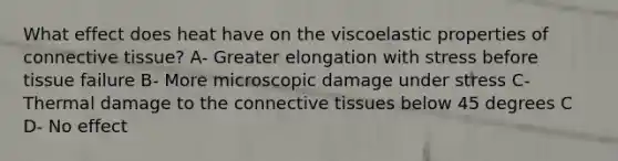 What effect does heat have on the viscoelastic properties of connective tissue? A- Greater elongation with stress before tissue failure B- More microscopic damage under stress C- Thermal damage to the connective tissues below 45 degrees C D- No effect