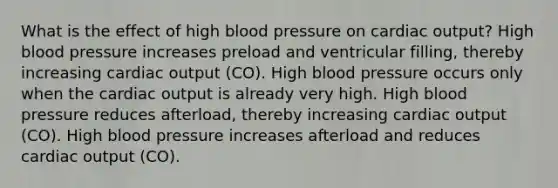 What is the effect of high blood pressure on cardiac output? High blood pressure increases preload and ventricular filling, thereby increasing cardiac output (CO). High blood pressure occurs only when the cardiac output is already very high. High blood pressure reduces afterload, thereby increasing cardiac output (CO). High blood pressure increases afterload and reduces cardiac output (CO).