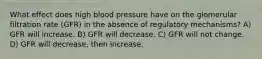 What effect does high blood pressure have on the glomerular filtration rate (GFR) in the absence of regulatory mechanisms? A) GFR will increase. B) GFR will decrease. C) GFR will not change. D) GFR will decrease, then increase.