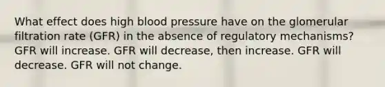 What effect does high <a href='https://www.questionai.com/knowledge/kD0HacyPBr-blood-pressure' class='anchor-knowledge'>blood pressure</a> have on the glomerular filtration rate (GFR) in the absence of regulatory mechanisms? GFR will increase. GFR will decrease, then increase. GFR will decrease. GFR will not change.