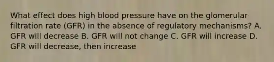 What effect does high blood pressure have on the glomerular filtration rate (GFR) in the absence of regulatory mechanisms? A. GFR will decrease B. GFR will not change C. GFR will increase D. GFR will decrease, then increase