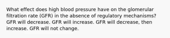 What effect does high <a href='https://www.questionai.com/knowledge/kD0HacyPBr-blood-pressure' class='anchor-knowledge'>blood pressure</a> have on the glomerular filtration rate (GFR) in the absence of regulatory mechanisms? GFR will decrease. GFR will increase. GFR will decrease, then increase. GFR will not change.