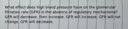 What effect does high blood pressure have on the glomerular filtration rate (GFR) in the absence of regulatory mechanisms? GFR will decrease, then increase. GFR will increase. GFR will not change. GFR will decrease.