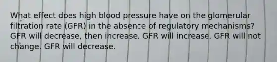 What effect does high blood pressure have on the glomerular filtration rate (GFR) in the absence of regulatory mechanisms? GFR will decrease, then increase. GFR will increase. GFR will not change. GFR will decrease.