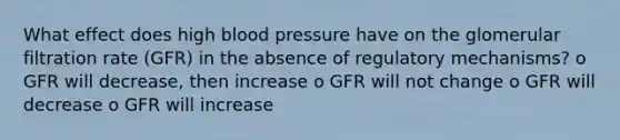 What effect does high blood pressure have on the glomerular filtration rate (GFR) in the absence of regulatory mechanisms? o GFR will decrease, then increase o GFR will not change o GFR will decrease o GFR will increase