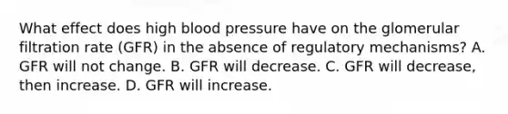 What effect does high blood pressure have on the glomerular filtration rate (GFR) in the absence of regulatory mechanisms? A. GFR will not change. B. GFR will decrease. C. GFR will decrease, then increase. D. GFR will increase.