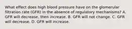 What effect does high blood pressure have on the glomerular filtration rate (GFR) in the absence of regulatory mechanisms? A. GFR will decrease, then increase. B. GFR will not change. C. GFR will decrease. D. GFR will increase.