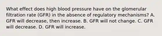 What effect does high blood pressure have on the glomerular filtration rate (GFR) in the absence of regulatory mechanisms? A. GFR will decrease, then increase. B. GFR will not change. C. GFR will decrease. D. GFR will increase.