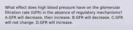 What effect does high blood pressure have on the glomerular filtration rate (GFR) in the absence of regulatory mechanisms? A.GFR will decrease, then increase. B.GFR will decrease. C.GFR will not change. D.GFR will increase.