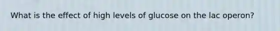 What is the effect of high levels of glucose on the lac operon?