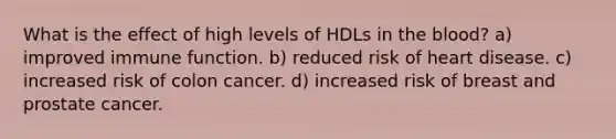 What is the effect of high levels of HDLs in the blood? a) improved immune function. b) reduced risk of heart disease. c) increased risk of colon cancer. d) increased risk of breast and prostate cancer.