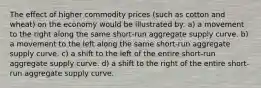 The effect of higher commodity prices (such as cotton and wheat) on the economy would be illustrated by: a) a movement to the right along the same short-run aggregate supply curve. b) a movement to the left along the same short-run aggregate supply curve. c) a shift to the left of the entire short-run aggregate supply curve. d) a shift to the right of the entire short-run aggregate supply curve.