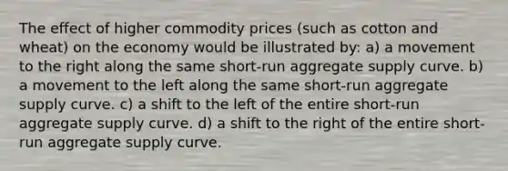 The effect of higher commodity prices (such as cotton and wheat) on the economy would be illustrated by: a) a movement to the right along the same short-run aggregate supply curve. b) a movement to the left along the same short-run aggregate supply curve. c) a shift to the left of the entire short-run aggregate supply curve. d) a shift to the right of the entire short-run aggregate supply curve.