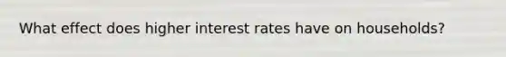 What effect does higher interest rates have on households?