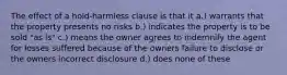 The effect of a hold-harmless clause is that it a.) warrants that the property presents no risks b.) indicates the property is to be sold "as is" c.) means the owner agrees to indemnify the agent for losses suffered because of the owners failure to disclose or the owners incorrect disclosure d.) does none of these