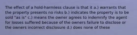 The effect of a hold-harmless clause is that it a.) warrants that the property presents no risks b.) indicates the property is to be sold "as is" c.) means the owner agrees to indemnify the agent for losses suffered because of the owners failure to disclose or the owners incorrect disclosure d.) does none of these