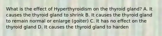 What is the effect of Hyperthyroidism on the thyroid gland? A. It causes the thyroid gland to shrink B. It causes the thyroid gland to remain normal or enlarge (goiter) C. It has no effect on the thyroid gland D. It causes the thyroid gland to harden