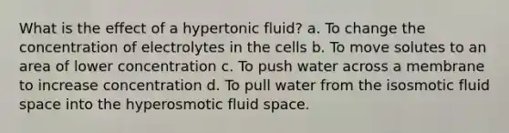 What is the effect of a hypertonic fluid? a. To change the concentration of electrolytes in the cells b. To move solutes to an area of lower concentration c. To push water across a membrane to increase concentration d. To pull water from the isosmotic fluid space into the hyperosmotic fluid space.