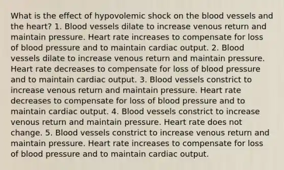 What is the effect of hypovolemic shock on <a href='https://www.questionai.com/knowledge/k7oXMfj7lk-the-blood' class='anchor-knowledge'>the blood</a> vessels and <a href='https://www.questionai.com/knowledge/kya8ocqc6o-the-heart' class='anchor-knowledge'>the heart</a>? 1. Blood vessels dilate to increase venous return and maintain pressure. Heart rate increases to compensate for loss of blood pressure and to maintain <a href='https://www.questionai.com/knowledge/kyxUJGvw35-cardiac-output' class='anchor-knowledge'>cardiac output</a>. 2. Blood vessels dilate to increase venous return and maintain pressure. Heart rate decreases to compensate for loss of blood pressure and to maintain cardiac output. 3. Blood vessels constrict to increase venous return and maintain pressure. Heart rate decreases to compensate for loss of blood pressure and to maintain cardiac output. 4. Blood vessels constrict to increase venous return and maintain pressure. Heart rate does not change. 5. Blood vessels constrict to increase venous return and maintain pressure. Heart rate increases to compensate for loss of blood pressure and to maintain cardiac output.