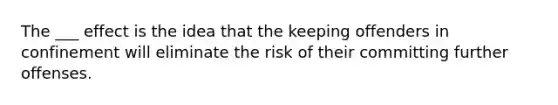 The ___ effect is the idea that the keeping offenders in confinement will eliminate the risk of their committing further offenses.