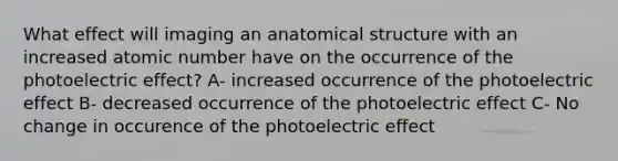 What effect will imaging an anatomical structure with an increased atomic number have on the occurrence of the photoelectric effect? A- increased occurrence of the photoelectric effect B- decreased occurrence of the photoelectric effect C- No change in occurence of the photoelectric effect