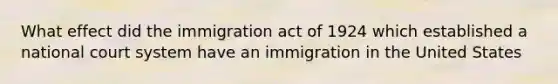 What effect did the immigration act of 1924 which established a national court system have an immigration in the United States