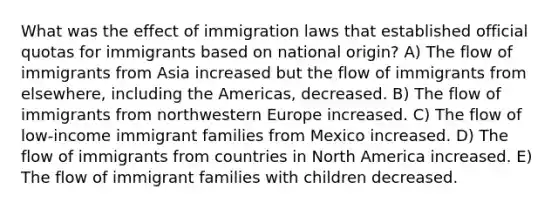 What was the effect of immigration laws that established official quotas for immigrants based on national origin? A) The flow of immigrants from Asia increased but the flow of immigrants from elsewhere, including the Americas, decreased. B) The flow of immigrants from northwestern Europe increased. C) The flow of low-income immigrant families from Mexico increased. D) The flow of immigrants from countries in North America increased. E) The flow of immigrant families with children decreased.