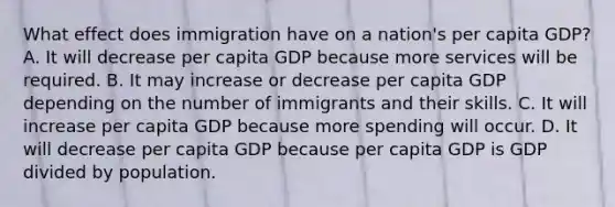 What effect does immigration have on a​ nation's per capita​ GDP? A. It will decrease per capita GDP because more services will be required. B. It may increase or decrease per capita GDP depending on the number of immigrants and their skills. C. It will increase per capita GDP because more spending will occur. D. It will decrease per capita GDP because per capita GDP is GDP divided by population.