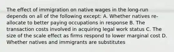 The effect of immigration on native wages in the long-run depends on all of the following except: A. Whether natives re-allocate to better paying occupations in response B. The transaction costs involved in acquiring legal work status C. The size of the scale effect as firms respond to lower marginal cost D. Whether natives and immigrants are substitutes