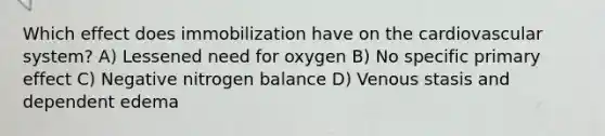 Which effect does immobilization have on the cardiovascular system? A) Lessened need for oxygen B) No specific primary effect C) Negative nitrogen balance D) Venous stasis and dependent edema