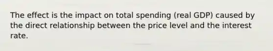 The effect is the impact on total spending (real GDP) caused by the direct relationship between the price level and the interest rate.