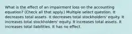 What is the effect of an impairment loss on the accounting equation? (Check all that apply.) Multiple select question. It decreases total assets. It decreases total stockholders' equity. It increases total stockholders' equity. It increases total assets. It increases total liabilities. It has no effect.