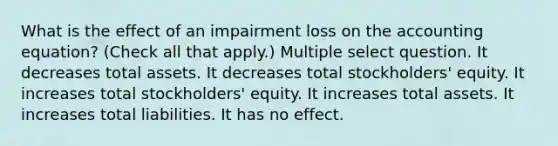 What is the effect of an impairment loss on <a href='https://www.questionai.com/knowledge/k7UJ6J5ODQ-the-accounting-equation' class='anchor-knowledge'>the accounting equation</a>? (Check all that apply.) Multiple select question. It decreases total assets. It decreases total stockholders' equity. It increases total stockholders' equity. It increases total assets. It increases total liabilities. It has no effect.