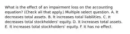 What is the effect of an impairment loss on the accounting equation? (Check all that apply.) Multiple select question. A. It decreases total assets. B. It increases total liabilities. C. It decreases total stockholders' equity. D. It increases total assets. E. It increases total stockholders' equity. F. It has no effect.