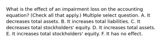 What is the effect of an impairment loss on the accounting equation? (Check all that apply.) Multiple select question. A. It decreases total assets. B. It increases total liabilities. C. It decreases total stockholders' equity. D. It increases total assets. E. It increases total stockholders' equity. F. It has no effect.