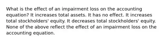 What is the effect of an impairment loss on the accounting equation? It increases total assets. It has no effect. It increases total stockholders' equity. It decreases total stockholders' equity. None of the above reflect the effect of an impairment loss on the accounting equation.