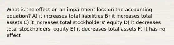 What is the effect on an impairment loss on the accounting equation? A) it increases total liabilities B) it increases total assets C) it increases total stockholders' equity D) it decreases total stockholders' equity E) it decreases total assets F) it has no effect