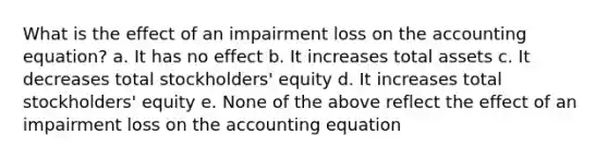 What is the effect of an impairment loss on <a href='https://www.questionai.com/knowledge/k7UJ6J5ODQ-the-accounting-equation' class='anchor-knowledge'>the accounting equation</a>? a. It has no effect b. It increases total assets c. It decreases total stockholders' equity d. It increases total stockholders' equity e. None of the above reflect the effect of an impairment loss on the accounting equation