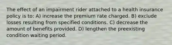 The effect of an impairment rider attached to a health insurance policy is to: A) increase the premium rate charged. B) exclude losses resulting from specified conditions. C) decrease the amount of benefits provided. D) lengthen the preexisting condition waiting period.