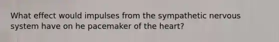 What effect would impulses from the sympathetic nervous system have on he pacemaker of <a href='https://www.questionai.com/knowledge/kya8ocqc6o-the-heart' class='anchor-knowledge'>the heart</a>?