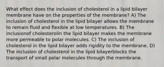 What effect does the inclusion of cholesterol in a lipid bilayer membrane have on the properties of the membrane? A) The inclusion of cholesterol in the lipid bilayer allows the membrane to remain fluid and flexible at low temperatures. B) The inclusionof cholesterolin the lipid bilayer makes the membrane more permeable to polar molecules. C) The inclusion of cholesterol in the lipid bilayer adds rigidity to the membrane. D) The inclusion of cholesterol in the lipid bilayerblocks the transport of small polar molecules through the membrane.